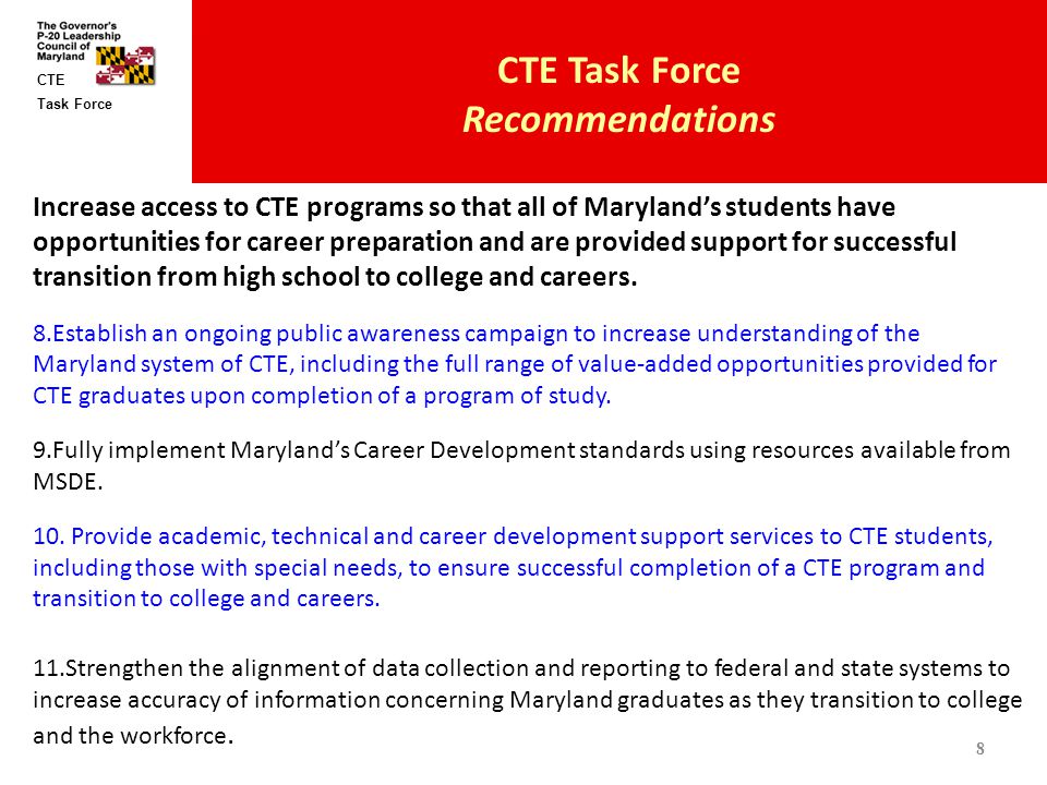 Task Force CTE CTE Task Force Recommendations Increase access to CTE programs so that all of Maryland’s students have opportunities for career preparation and are provided support for successful transition from high school to college and careers.