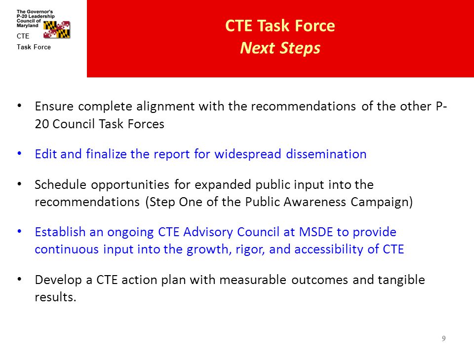 Task Force CTE CTE Task Force Next Steps Ensure complete alignment with the recommendations of the other P- 20 Council Task Forces Edit and finalize the report for widespread dissemination Schedule opportunities for expanded public input into the recommendations (Step One of the Public Awareness Campaign) Establish an ongoing CTE Advisory Council at MSDE to provide continuous input into the growth, rigor, and accessibility of CTE Develop a CTE action plan with measurable outcomes and tangible results.