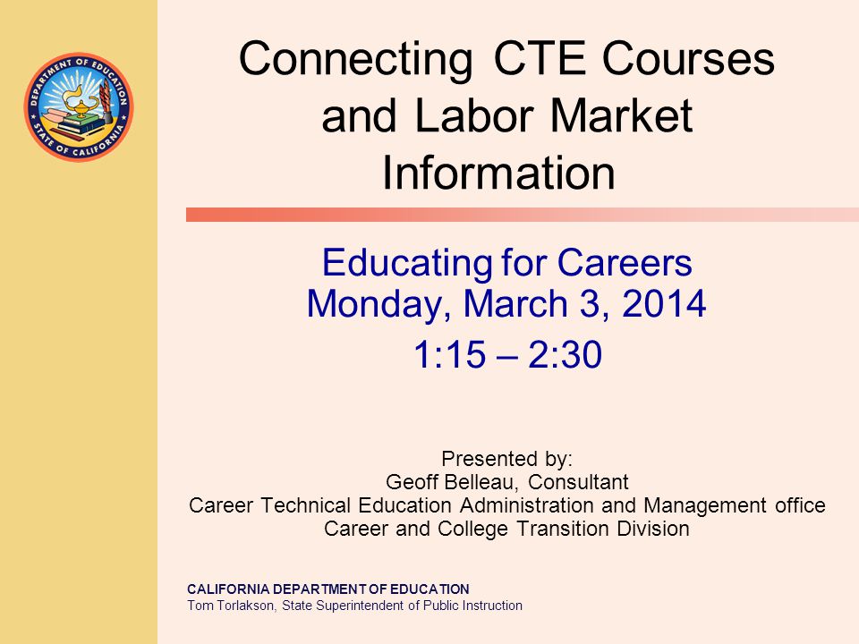 CALIFORNIA DEPARTMENT OF EDUCATION Tom Torlakson, State Superintendent of Public Instruction Connecting CTE Courses and Labor Market Information Educating for Careers Monday, March 3, :15 – 2:30 Presented by: Geoff Belleau, Consultant Career Technical Education Administration and Management office Career and College Transition Division