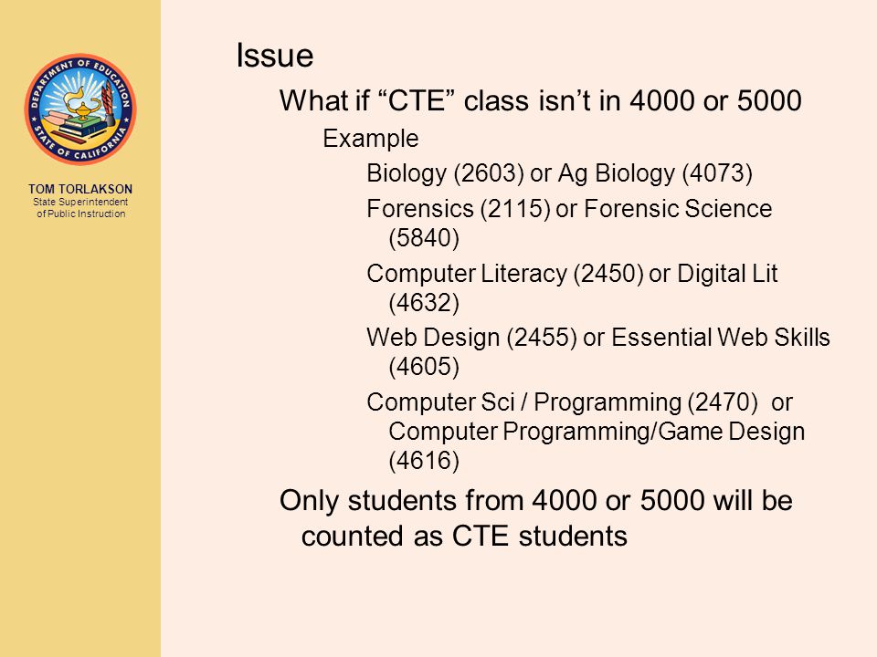 TOM TORLAKSON State Superintendent of Public Instruction Issue What if CTE class isn’t in 4000 or 5000 Example Biology (2603) or Ag Biology (4073) Forensics (2115) or Forensic Science (5840) Computer Literacy (2450) or Digital Lit (4632) Web Design (2455) or Essential Web Skills (4605) Computer Sci / Programming (2470) or Computer Programming/Game Design (4616) Only students from 4000 or 5000 will be counted as CTE students