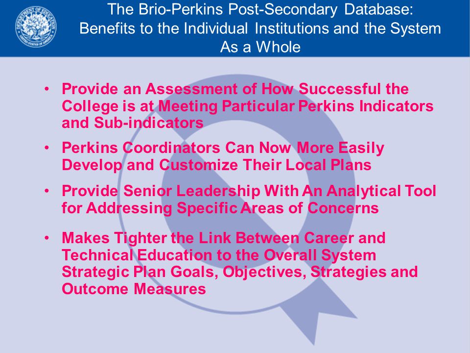 The Brio-Perkins Post-Secondary Database: Benefits to the Individual Institutions and the System As a Whole Provide an Assessment of How Successful the College is at Meeting Particular Perkins Indicators and Sub-indicators Perkins Coordinators Can Now More Easily Develop and Customize Their Local Plans Provide Senior Leadership With An Analytical Tool for Addressing Specific Areas of Concerns Makes Tighter the Link Between Career and Technical Education to the Overall System Strategic Plan Goals, Objectives, Strategies and Outcome Measures