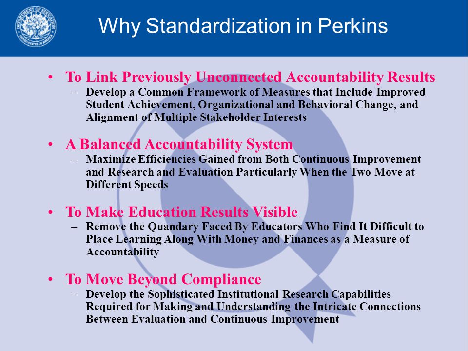 Why Standardization in Perkins To Link Previously Unconnected Accountability Results –Develop a Common Framework of Measures that Include Improved Student Achievement, Organizational and Behavioral Change, and Alignment of Multiple Stakeholder Interests A Balanced Accountability System –Maximize Efficiencies Gained from Both Continuous Improvement and Research and Evaluation Particularly When the Two Move at Different Speeds To Make Education Results Visible –Remove the Quandary Faced By Educators Who Find It Difficult to Place Learning Along With Money and Finances as a Measure of Accountability To Move Beyond Compliance –Develop the Sophisticated Institutional Research Capabilities Required for Making and Understanding the Intricate Connections Between Evaluation and Continuous Improvement