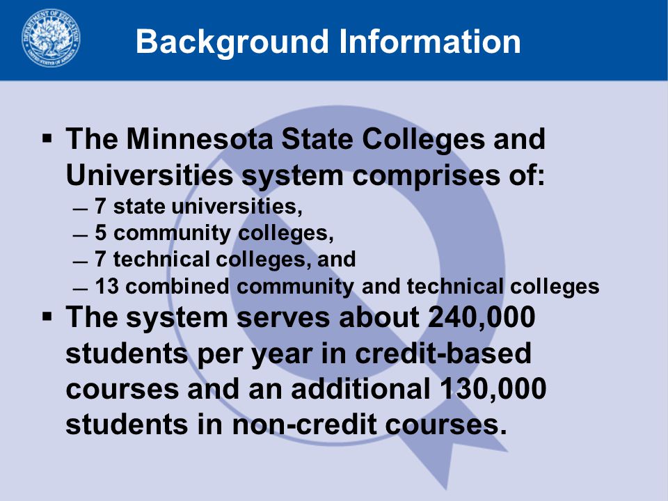Background Information  The Minnesota State Colleges and Universities system comprises of: 7 state universities, 5 community colleges, 7 technical colleges, and 13 combined community and technical colleges  The system serves about 240,000 students per year in credit-based courses and an additional 130,000 students in non-credit courses.