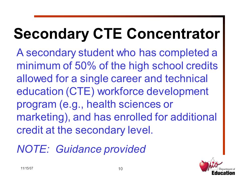 11/15/07 10 Secondary CTE Concentrator A secondary student who has completed a minimum of 50% of the high school credits allowed for a single career and technical education (CTE) workforce development program (e.g., health sciences or marketing), and has enrolled for additional credit at the secondary level.