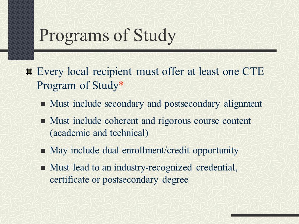 Every local recipient must offer at least one CTE Program of Study* Must include secondary and postsecondary alignment Must include coherent and rigorous course content (academic and technical) May include dual enrollment/credit opportunity Must lead to an industry-recognized credential, certificate or postsecondary degree