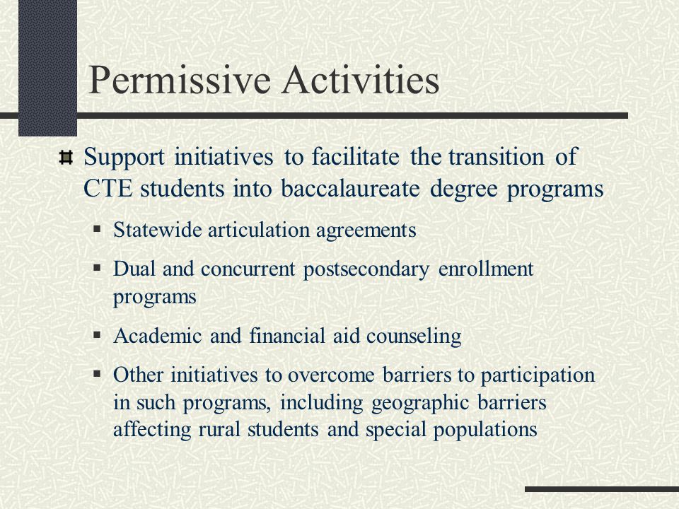 Permissive Activities Support initiatives to facilitate the transition of CTE students into baccalaureate degree programs  Statewide articulation agreements  Dual and concurrent postsecondary enrollment programs  Academic and financial aid counseling  Other initiatives to overcome barriers to participation in such programs, including geographic barriers affecting rural students and special populations