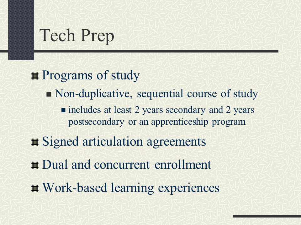 Tech Prep Programs of study Non-duplicative, sequential course of study includes at least 2 years secondary and 2 years postsecondary or an apprenticeship program Signed articulation agreements Dual and concurrent enrollment Work-based learning experiences