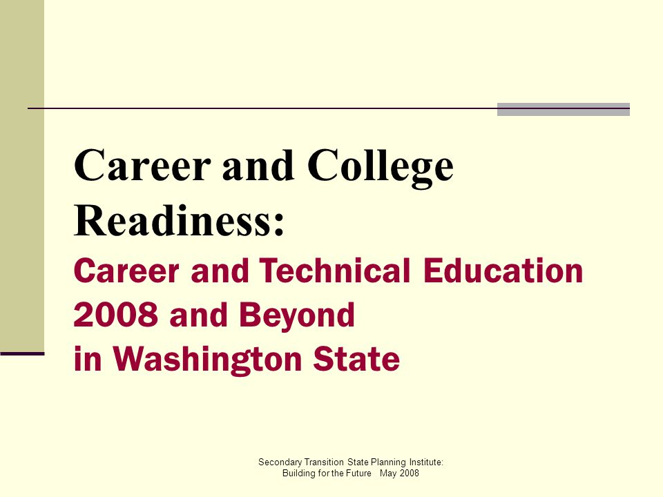 Secondary Transition State Planning Institute: Building for the Future May 2008 Career and College Readiness: Career and Technical Education 2008 and Beyond in Washington State