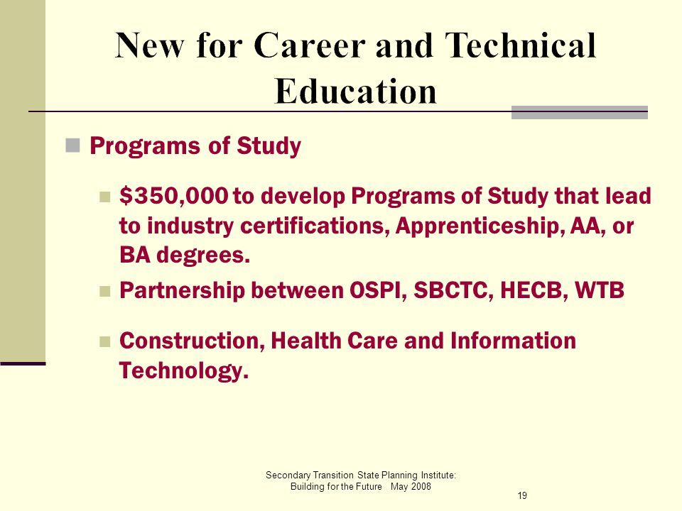 Secondary Transition State Planning Institute: Building for the Future May 2008 Programs of Study $350,000 to develop Programs of Study that lead to industry certifications, Apprenticeship, AA, or BA degrees.