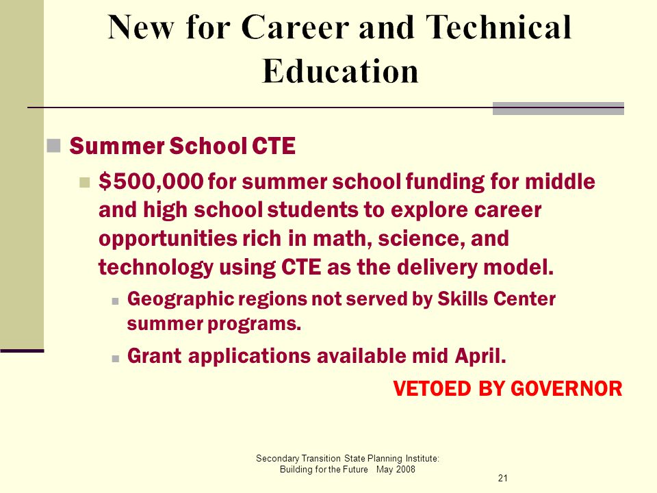 Secondary Transition State Planning Institute: Building for the Future May 2008 Summer School CTE $500,000 for summer school funding for middle and high school students to explore career opportunities rich in math, science, and technology using CTE as the delivery model.