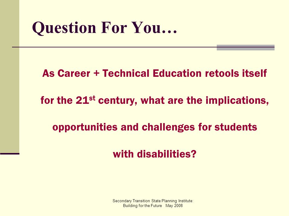 Secondary Transition State Planning Institute: Building for the Future May 2008 Question For You… As Career + Technical Education retools itself for the 21 st century, what are the implications, opportunities and challenges for students with disabilities