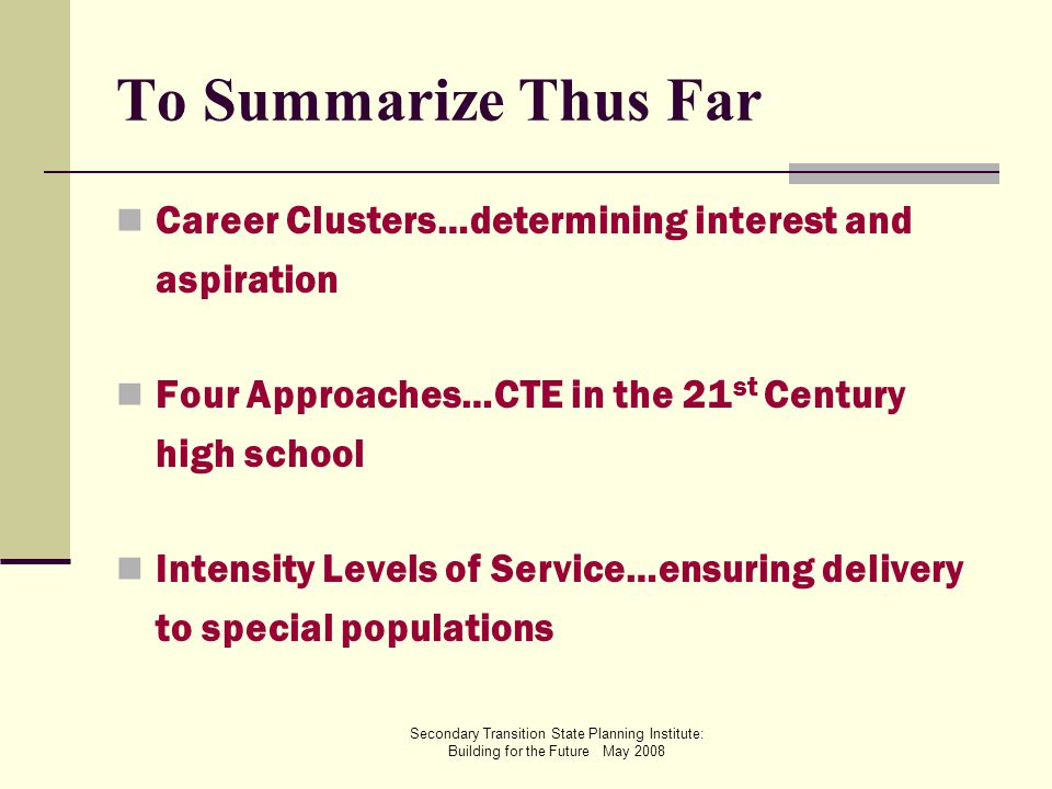Secondary Transition State Planning Institute: Building for the Future May 2008 To Summarize Thus Far Career Clusters…determining interest and aspiration Four Approaches…CTE in the 21 st Century high school Intensity Levels of Service…ensuring delivery to special populations