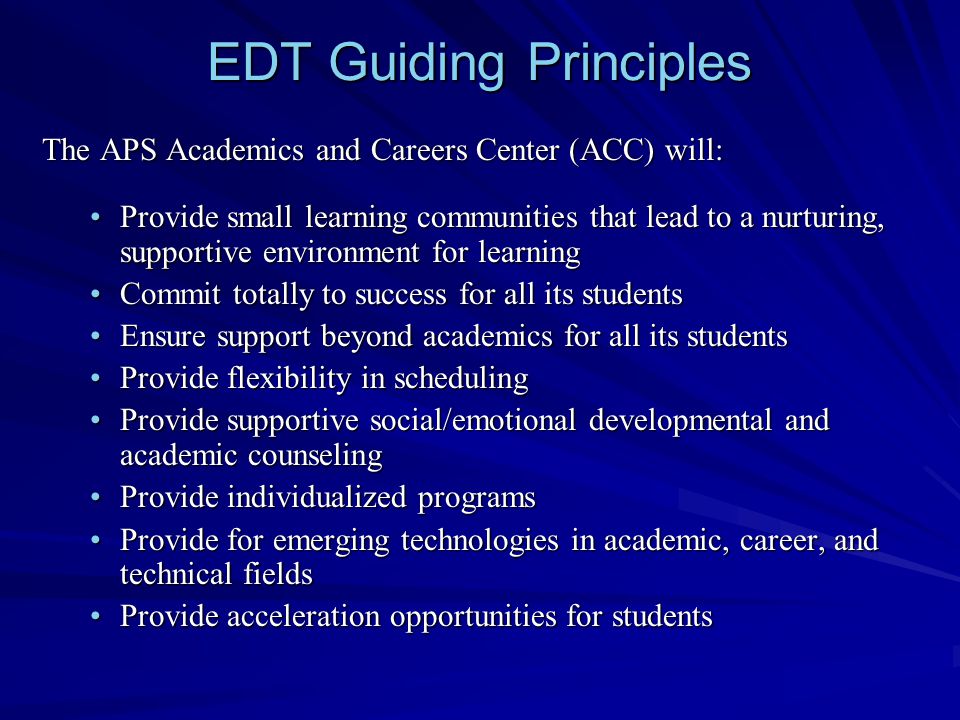 EDT Guiding Principles The APS Academics and Careers Center (ACC) will: Provide small learning communities that lead to a nurturing, supportive environment for learningProvide small learning communities that lead to a nurturing, supportive environment for learning Commit totally to success for all its studentsCommit totally to success for all its students Ensure support beyond academics for all its studentsEnsure support beyond academics for all its students Provide flexibility in schedulingProvide flexibility in scheduling Provide supportive social/emotional developmental and academic counselingProvide supportive social/emotional developmental and academic counseling Provide individualized programsProvide individualized programs Provide for emerging technologies in academic, career, and technical fieldsProvide for emerging technologies in academic, career, and technical fields Provide acceleration opportunities for studentsProvide acceleration opportunities for students