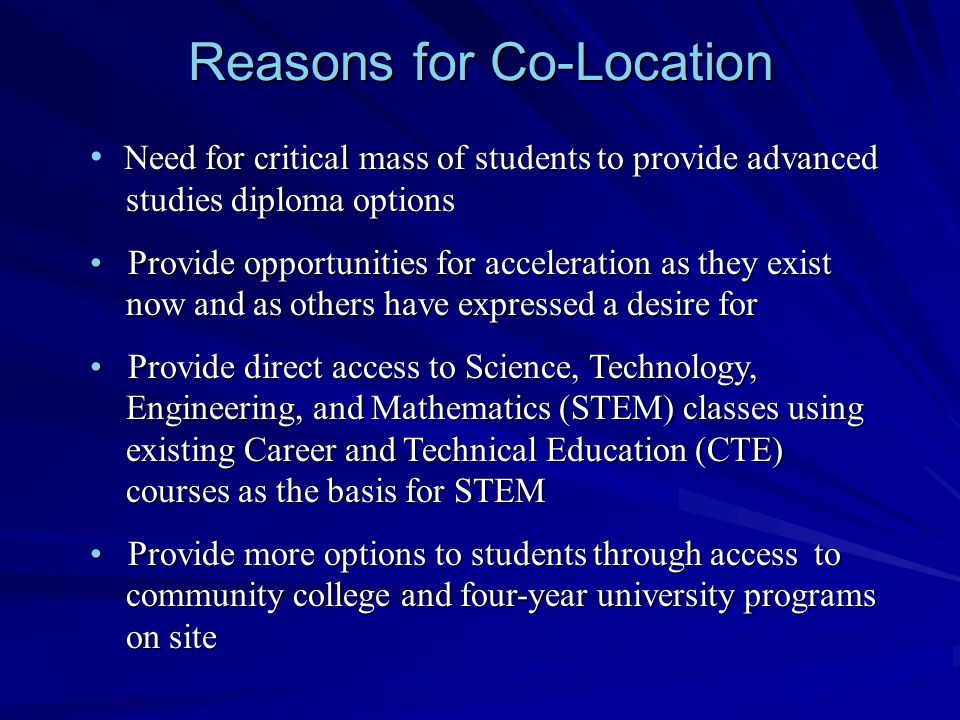 Reasons for Co-Location Need for critical mass of students to provide advanced studies diploma options Provide opportunities for acceleration as they exist now and as others have expressed a desire for Provide opportunities for acceleration as they exist now and as others have expressed a desire for Provide direct access to Science, Technology, Engineering, and Mathematics (STEM) classes using existing Career and Technical Education (CTE) courses as the basis for STEM Provide direct access to Science, Technology, Engineering, and Mathematics (STEM) classes using existing Career and Technical Education (CTE) courses as the basis for STEM Provide more options to students through access to community college and four-year university programs on site Provide more options to students through access to community college and four-year university programs on site