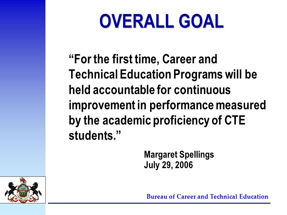 Bureau of Career and Technical Education OVERALL GOAL For the first time, Career and Technical Education Programs will be held accountable for continuous improvement in performance measured by the academic proficiency of CTE students. Margaret Spellings July 29, 2006