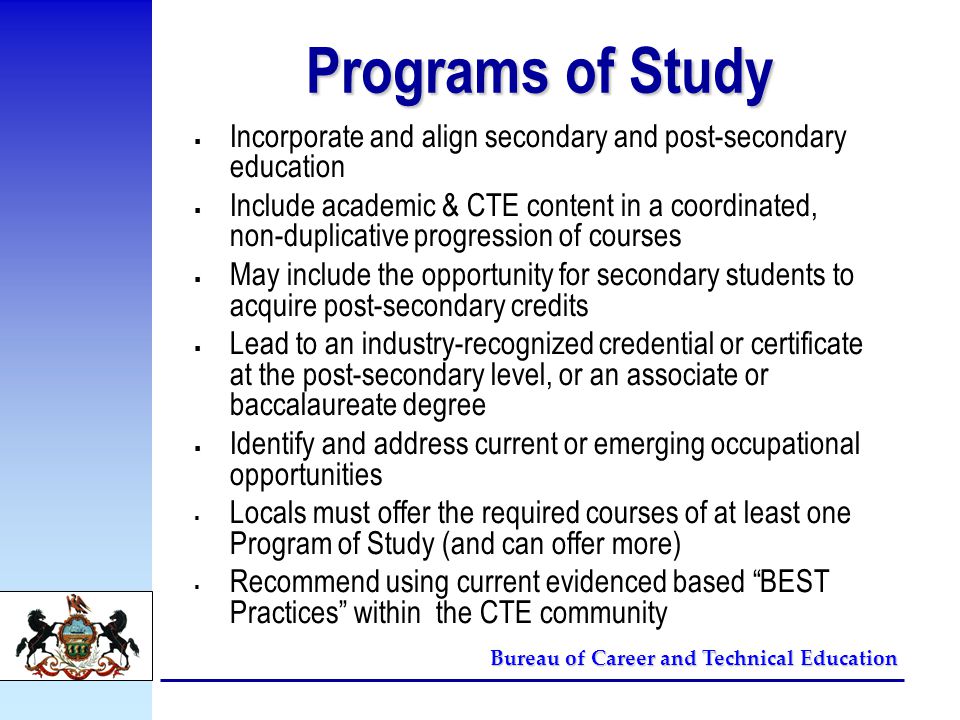 Bureau of Career and Technical Education Programs of Study  Incorporate and align secondary and post-secondary education  Include academic & CTE content in a coordinated, non-duplicative progression of courses  May include the opportunity for secondary students to acquire post-secondary credits  Lead to an industry-recognized credential or certificate at the post-secondary level, or an associate or baccalaureate degree  Identify and address current or emerging occupational opportunities  Locals must offer the required courses of at least one Program of Study (and can offer more)  Recommend using current evidenced based BEST Practices within the CTE community
