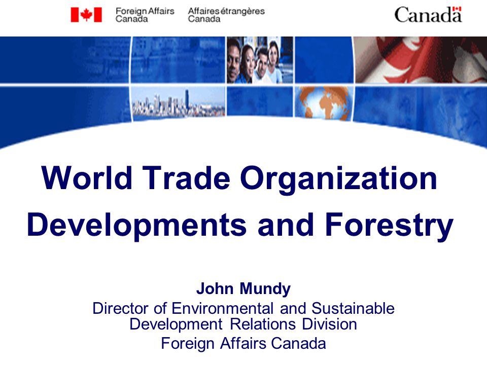 World Trade Organization Developments and Forestry John Mundy Director of Environmental and Sustainable Development Relations Division Foreign Affairs Canada