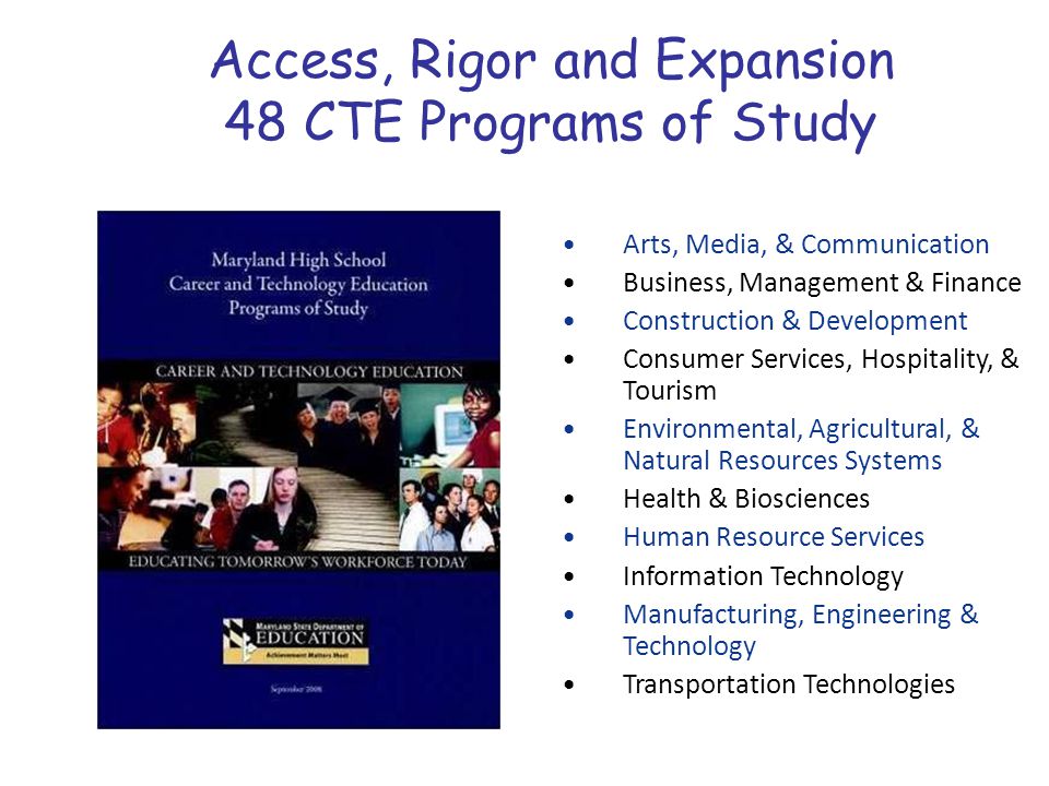 Arts, Media, & Communication Business, Management & Finance Construction & Development Consumer Services, Hospitality, & Tourism Environmental, Agricultural, & Natural Resources Systems Health & Biosciences Human Resource Services Information Technology Manufacturing, Engineering & Technology Transportation Technologies Access, Rigor and Expansion 48 CTE Programs of Study