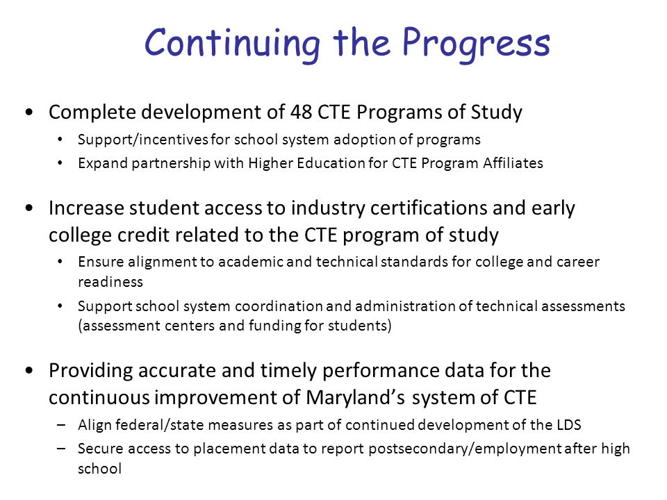 Continuing the Progress Complete development of 48 CTE Programs of Study Support/incentives for school system adoption of programs Expand partnership with Higher Education for CTE Program Affiliates Increase student access to industry certifications and early college credit related to the CTE program of study Ensure alignment to academic and technical standards for college and career readiness Support school system coordination and administration of technical assessments (assessment centers and funding for students) Providing accurate and timely performance data for the continuous improvement of Maryland’s system of CTE –Align federal/state measures as part of continued development of the LDS –Secure access to placement data to report postsecondary/employment after high school