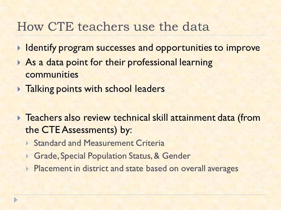 How CTE teachers use the data  Identify program successes and opportunities to improve  As a data point for their professional learning communities  Talking points with school leaders  Teachers also review technical skill attainment data (from the CTE Assessments) by:  Standard and Measurement Criteria  Grade, Special Population Status, & Gender  Placement in district and state based on overall averages