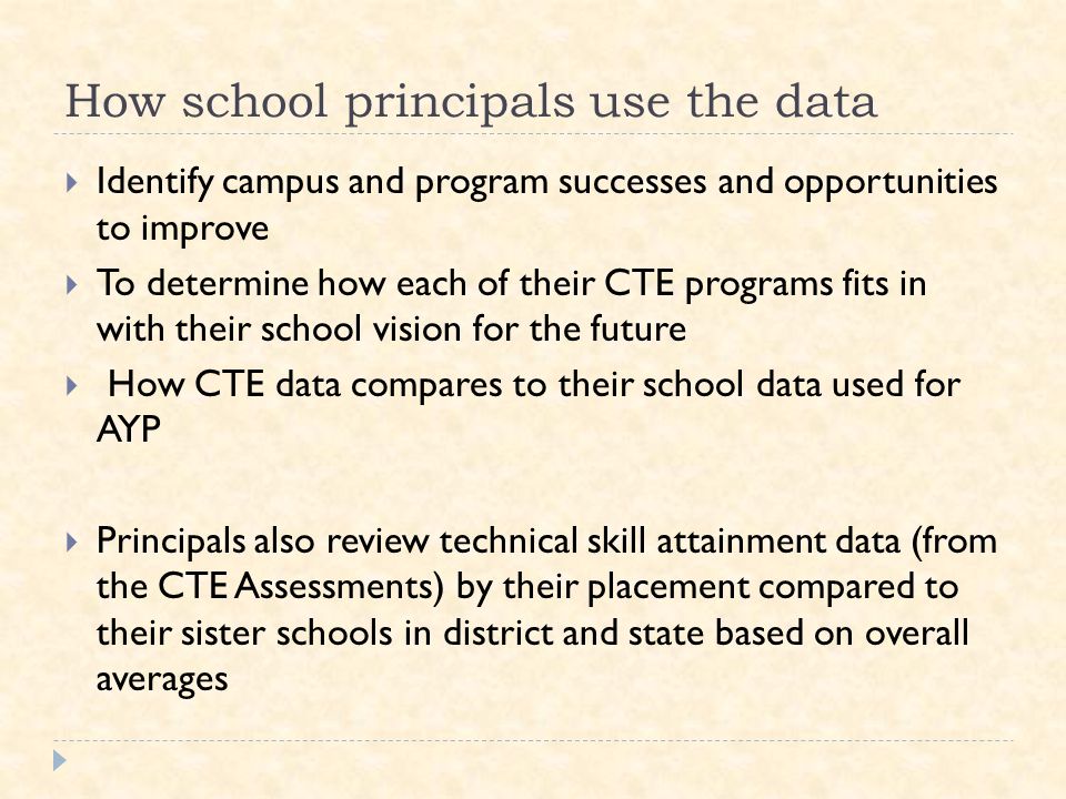 How school principals use the data  Identify campus and program successes and opportunities to improve  To determine how each of their CTE programs fits in with their school vision for the future  How CTE data compares to their school data used for AYP  Principals also review technical skill attainment data (from the CTE Assessments) by their placement compared to their sister schools in district and state based on overall averages