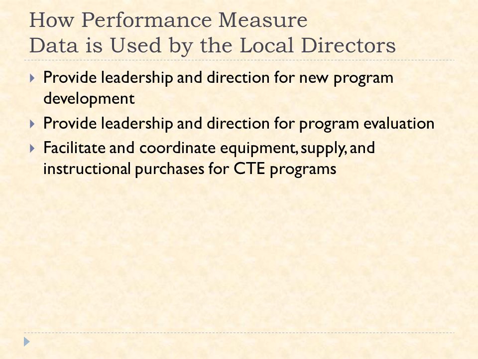 How Performance Measure Data is Used by the Local Directors  Provide leadership and direction for new program development  Provide leadership and direction for program evaluation  Facilitate and coordinate equipment, supply, and instructional purchases for CTE programs