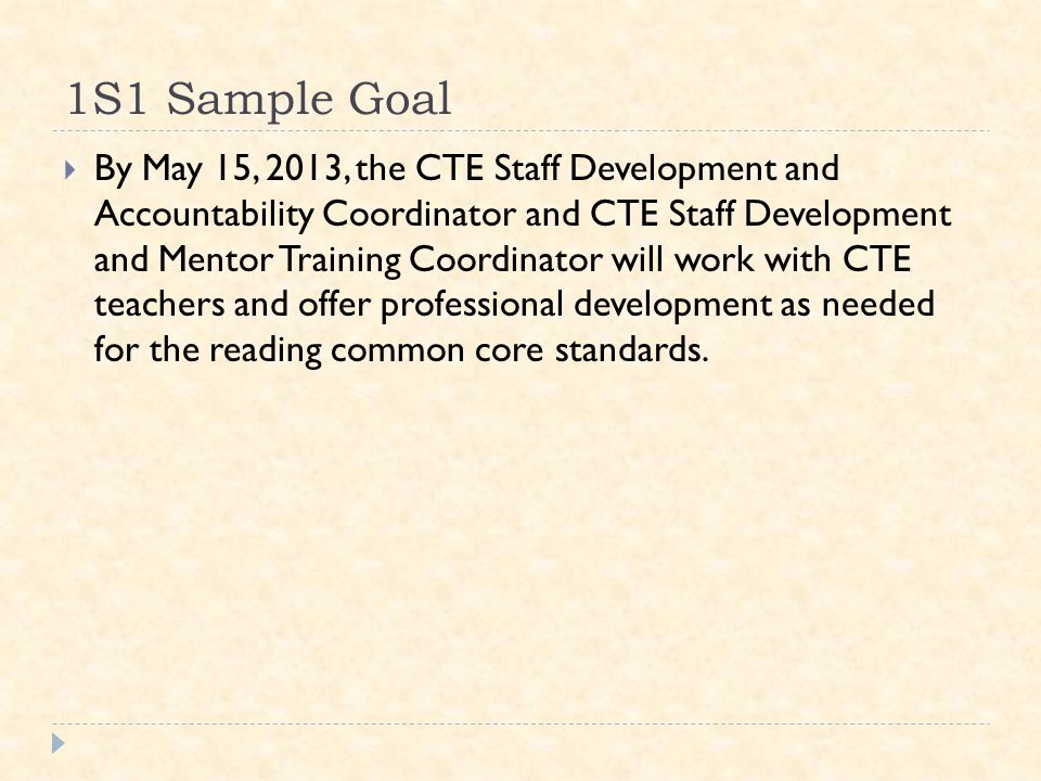 1S1 Sample Goal  By May 15, 2013, the CTE Staff Development and Accountability Coordinator and CTE Staff Development and Mentor Training Coordinator will work with CTE teachers and offer professional development as needed for the reading common core standards.