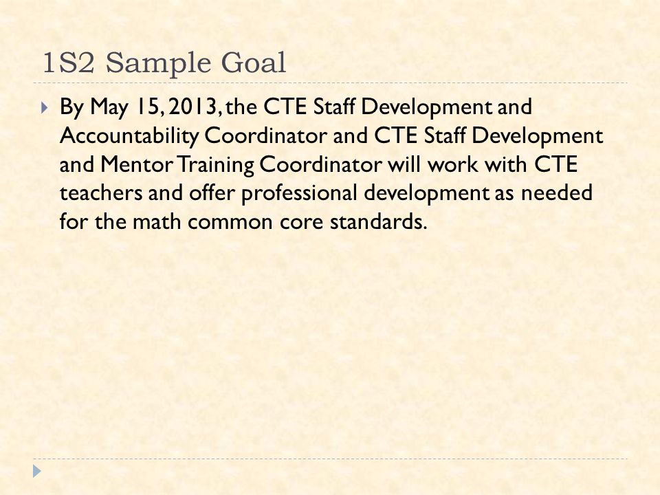 1S2 Sample Goal  By May 15, 2013, the CTE Staff Development and Accountability Coordinator and CTE Staff Development and Mentor Training Coordinator will work with CTE teachers and offer professional development as needed for the math common core standards.