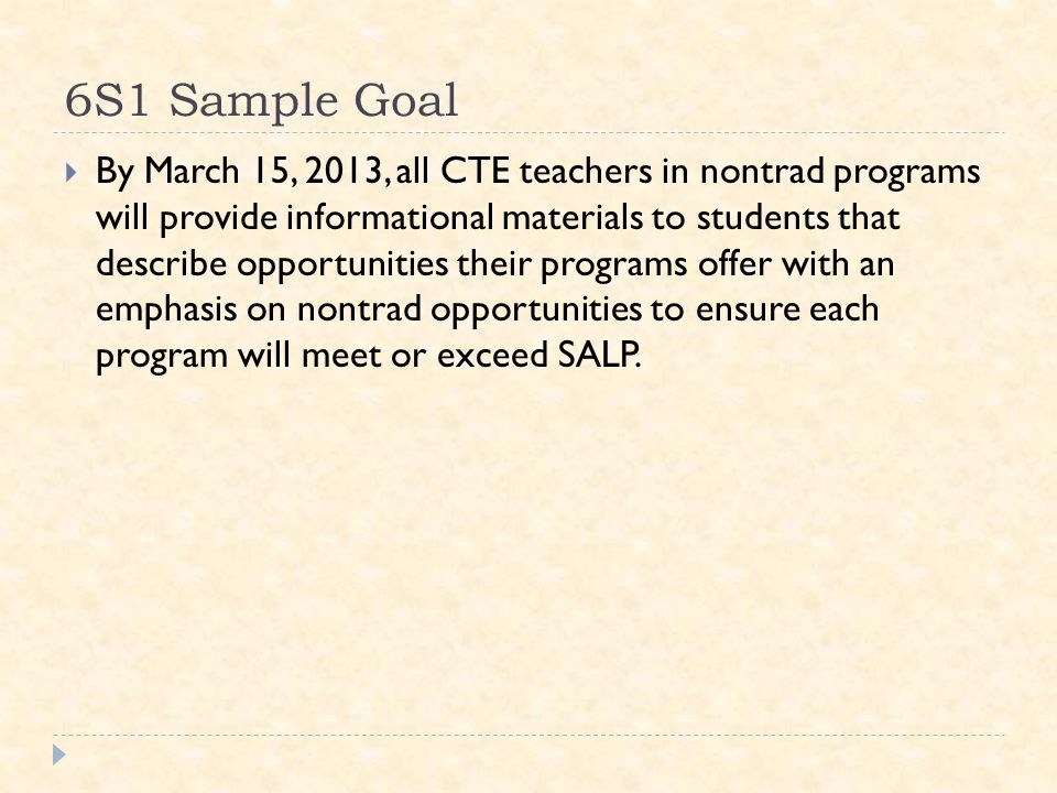 6S1 Sample Goal  By March 15, 2013, all CTE teachers in nontrad programs will provide informational materials to students that describe opportunities their programs offer with an emphasis on nontrad opportunities to ensure each program will meet or exceed SALP.
