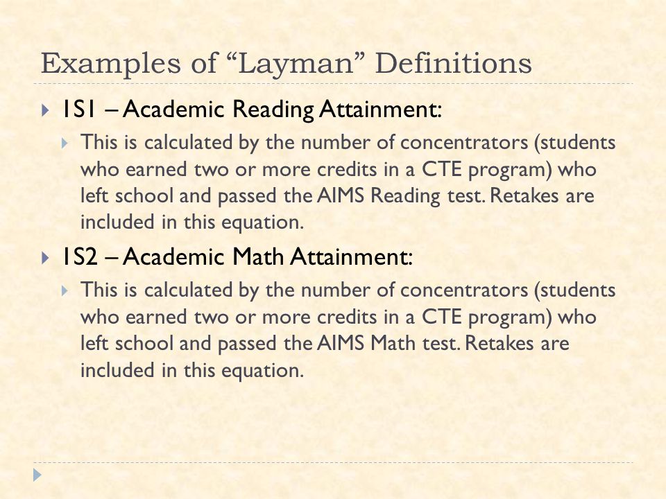 Examples of Layman Definitions  1S1 – Academic Reading Attainment:  This is calculated by the number of concentrators (students who earned two or more credits in a CTE program) who left school and passed the AIMS Reading test.