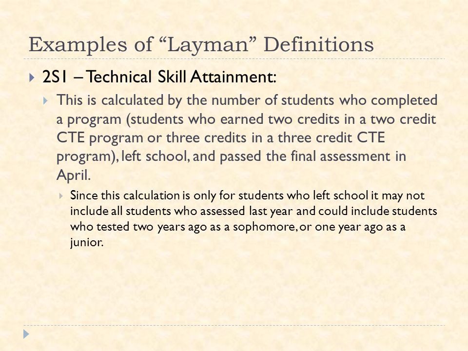Examples of Layman Definitions  2S1 – Technical Skill Attainment:  This is calculated by the number of students who completed a program (students who earned two credits in a two credit CTE program or three credits in a three credit CTE program), left school, and passed the final assessment in April.