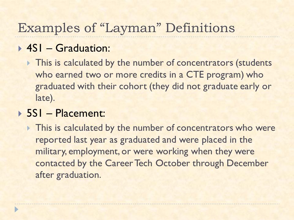Examples of Layman Definitions  4S1 – Graduation:  This is calculated by the number of concentrators (students who earned two or more credits in a CTE program) who graduated with their cohort (they did not graduate early or late).