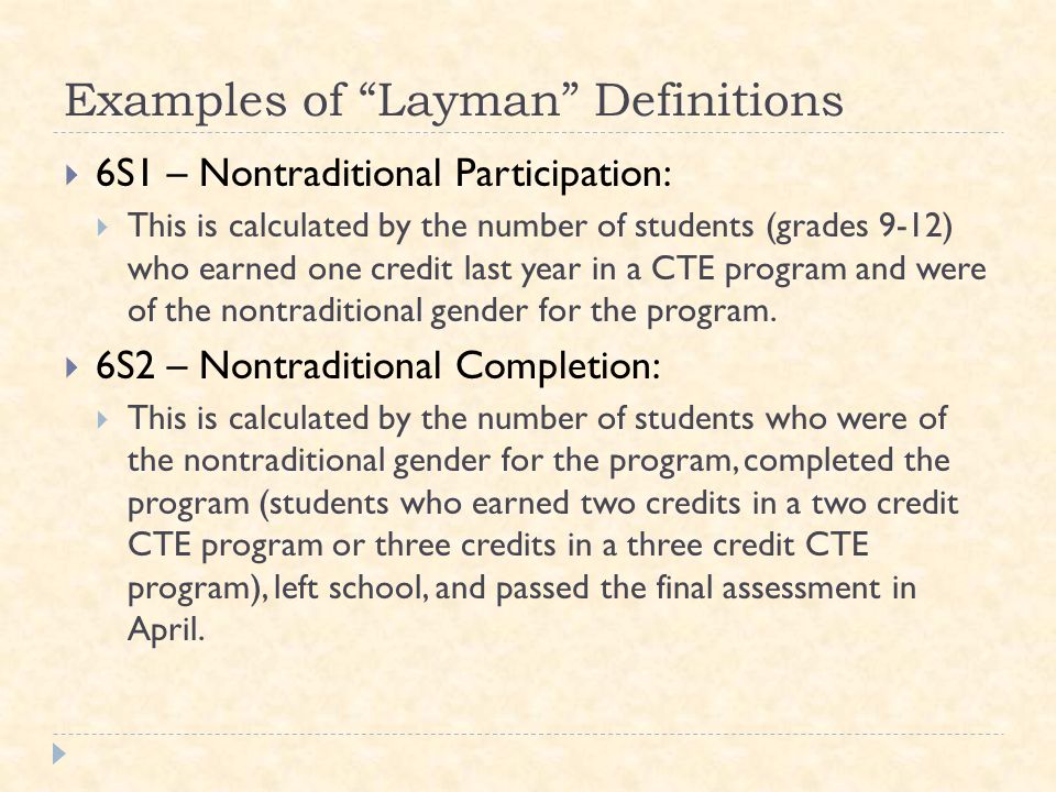 Examples of Layman Definitions  6S1 – Nontraditional Participation:  This is calculated by the number of students (grades 9-12) who earned one credit last year in a CTE program and were of the nontraditional gender for the program.