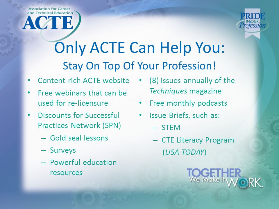 Only ACTE Can Help You: Content-rich ACTE website Free webinars that can be used for re-licensure Discounts for Successful Practices Network (SPN) – Gold seal lessons – Surveys – Powerful education resources (8) issues annually of the Techniques magazine Free monthly podcasts Issue Briefs, such as: – STEM – CTE Literacy Program (USA TODAY) Stay On Top Of Your Profession!