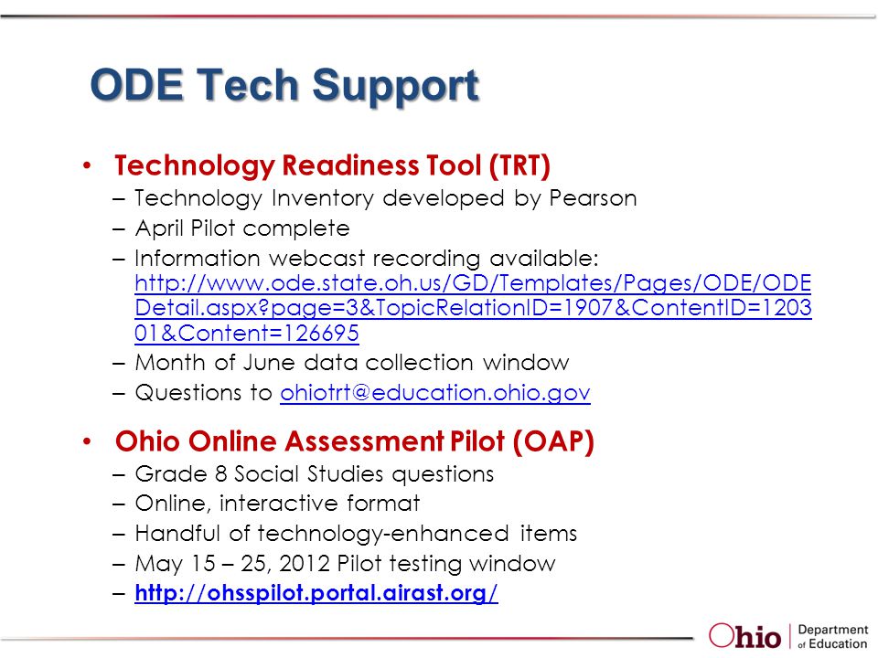 ODE Tech Support Technology Readiness Tool (TRT) –Technology Inventory developed by Pearson –April Pilot complete –Information webcast recording available:   Detail.aspx page=3&TopicRelationID=1907&ContentID= &Content= Detail.aspx page=3&TopicRelationID=1907&ContentID= &Content= –Month of June data collection window –Questions to Ohio Online Assessment Pilot (OAP) –Grade 8 Social Studies questions –Online, interactive format –Handful of technology-enhanced items –May 15 – 25, 2012 Pilot testing window –