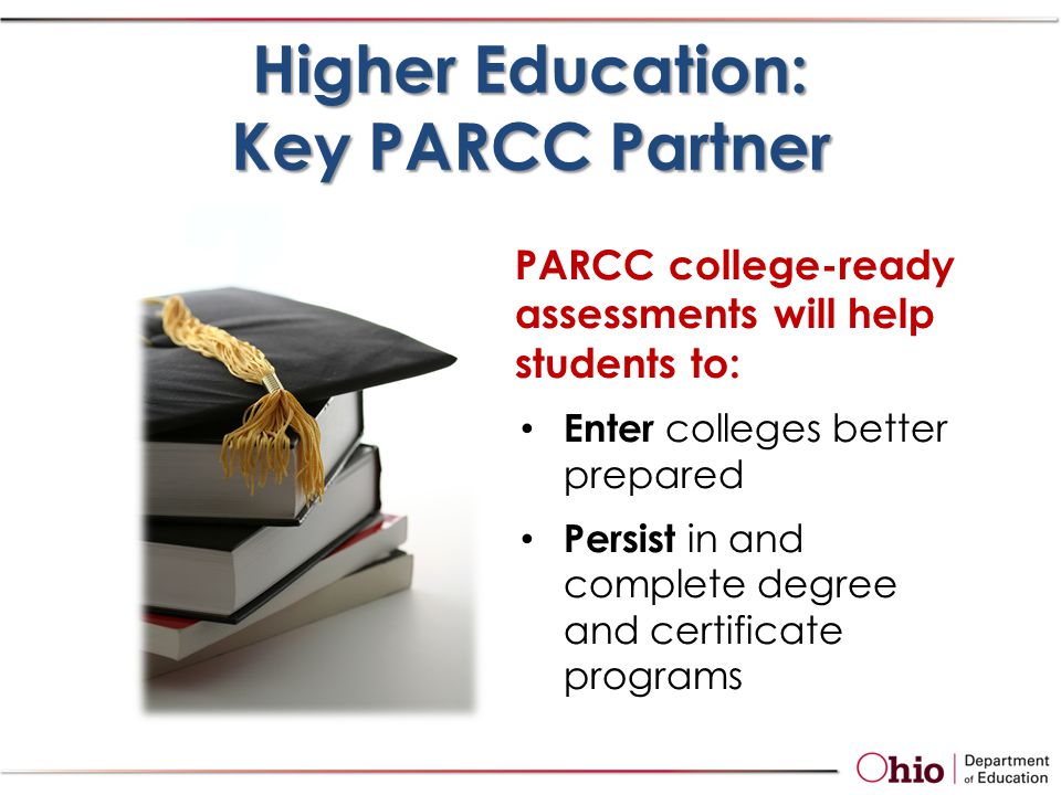 PARCC college-ready assessments will help students to: Enter colleges better prepared Persist in and complete degree and certificate programs Higher Education: Key PARCC Partner