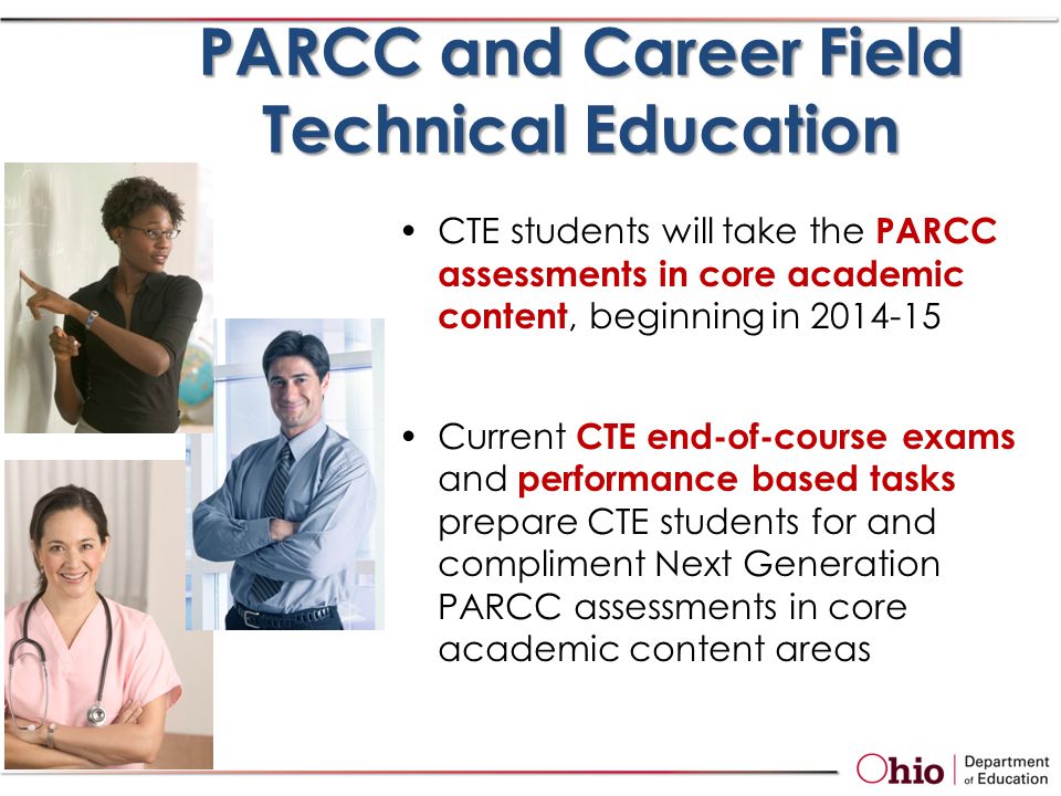 CTE students will take the PARCC assessments in core academic content, beginning in Current CTE end-of-course exams and performance based tasks prepare CTE students for and compliment Next Generation PARCC assessments in core academic content areas PARCC and Career Field Technical Education