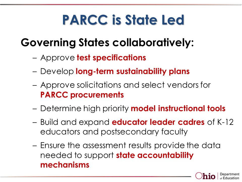 Governing States collaboratively: –Approve test specifications –Develop long-term sustainability plans –Approve solicitations and select vendors for PARCC procurements –Determine high priority model instructional tools –Build and expand educator leader cadres of K-12 educators and postsecondary faculty –Ensure the assessment results provide the data needed to support state accountability mechanisms PARCC is State Led