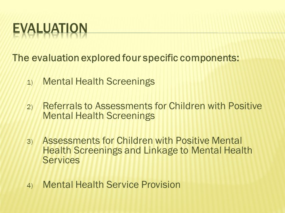 The evaluation explored four specific components: 1) Mental Health Screenings 2) Referrals to Assessments for Children with Positive Mental Health Screenings 3) Assessments for Children with Positive Mental Health Screenings and Linkage to Mental Health Services 4) Mental Health Service Provision