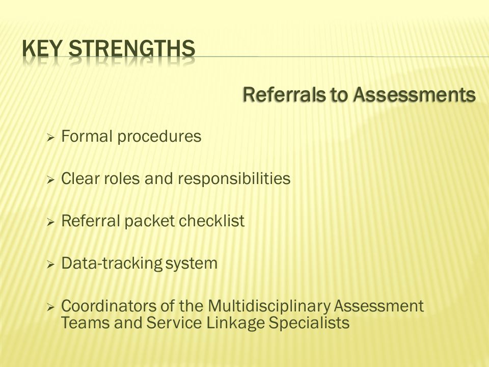 Referrals to Assessments  Formal procedures  Clear roles and responsibilities  Referral packet checklist  Data-tracking system  Coordinators of the Multidisciplinary Assessment Teams and Service Linkage Specialists