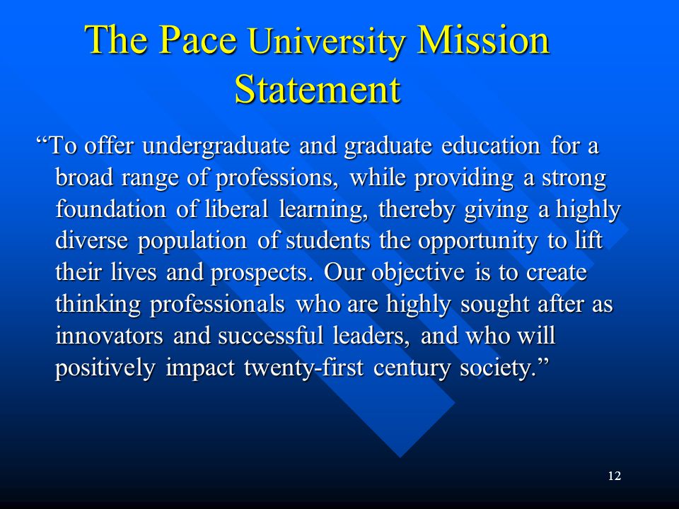 12 The Pace University Mission Statement To offer undergraduate and graduate education for a broad range of professions, while providing a strong foundation of liberal learning, thereby giving a highly diverse population of students the opportunity to lift their lives and prospects.