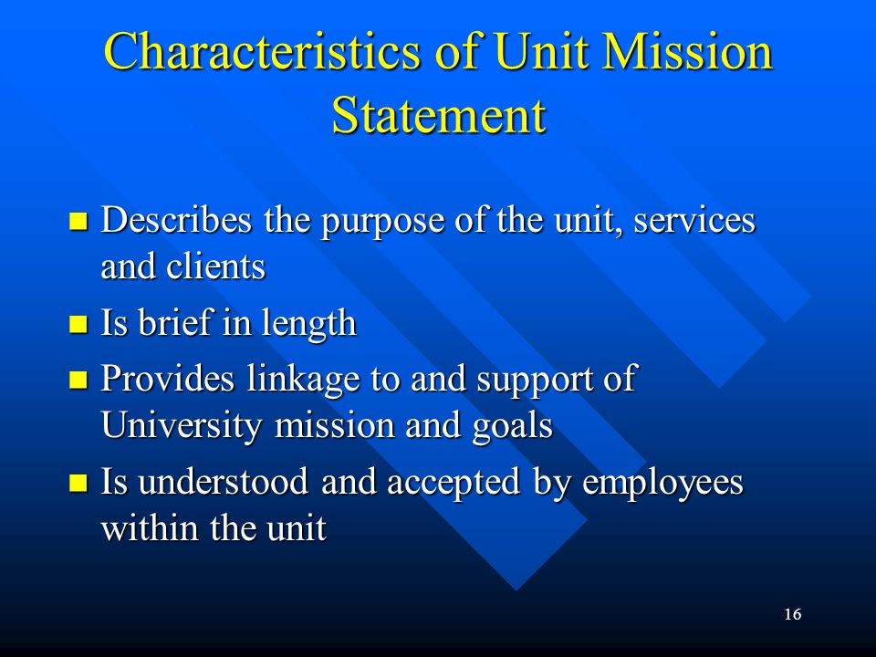 16 Characteristics of Unit Mission Statement Describes the purpose of the unit, services and clients Describes the purpose of the unit, services and clients Is brief in length Is brief in length Provides linkage to and support of University mission and goals Provides linkage to and support of University mission and goals Is understood and accepted by employees within the unit Is understood and accepted by employees within the unit