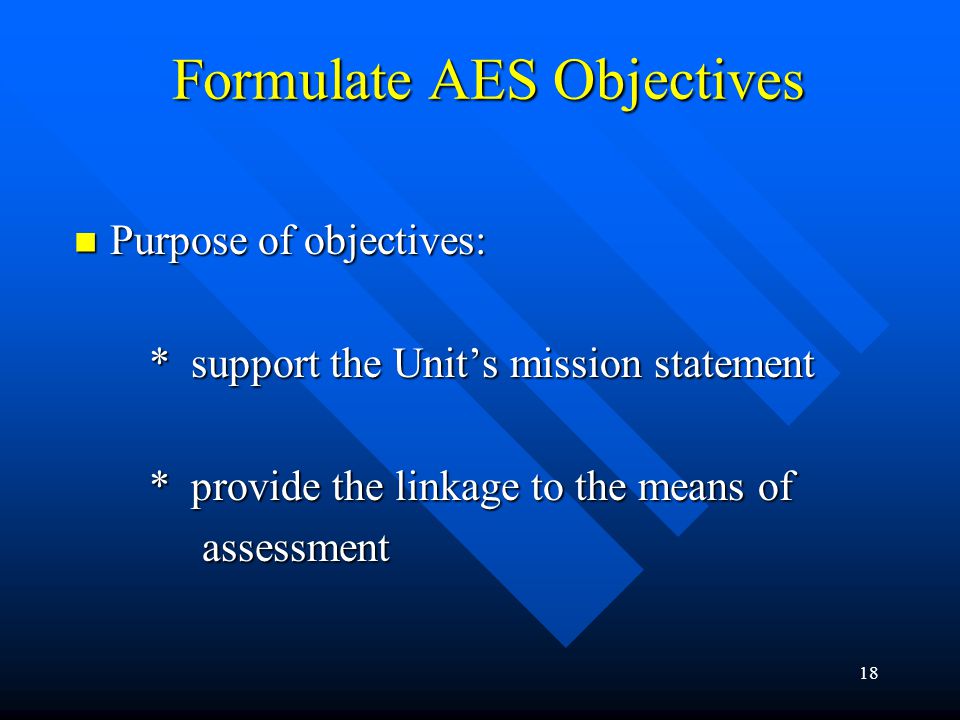 18 Formulate AES Objectives Purpose of objectives: Purpose of objectives: * support the Unit’s mission statement * support the Unit’s mission statement * provide the linkage to the means of * provide the linkage to the means of assessment assessment