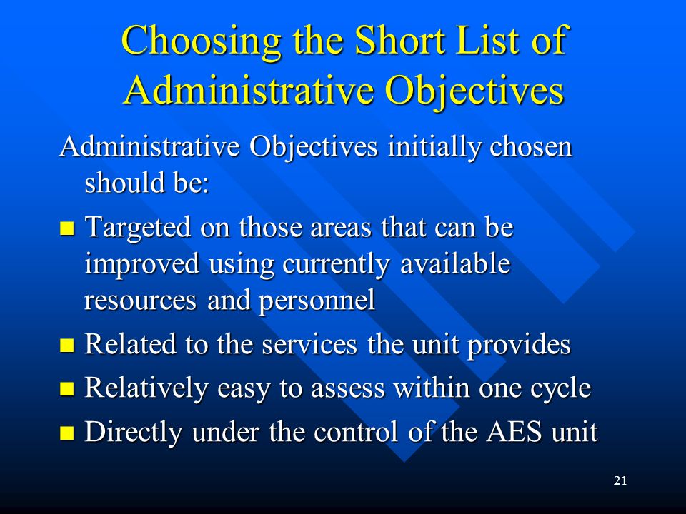 21 Choosing the Short List of Administrative Objectives Administrative Objectives initially chosen should be: Targeted on those areas that can be improved using currently available resources and personnel Targeted on those areas that can be improved using currently available resources and personnel Related to the services the unit provides Related to the services the unit provides Relatively easy to assess within one cycle Relatively easy to assess within one cycle Directly under the control of the AES unit Directly under the control of the AES unit