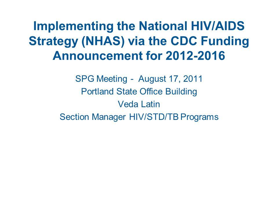 Implementing the National HIV/AIDS Strategy (NHAS) via the CDC Funding Announcement for SPG Meeting - August 17, 2011 Portland State Office Building Veda Latin Section Manager HIV/STD/TB Programs