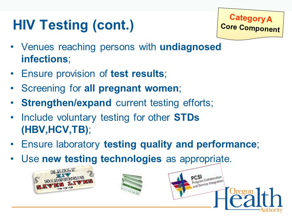 HIV Testing (cont.) Venues reaching persons with undiagnosed infections; Ensure provision of test results; Screening for all pregnant women; Strengthen/expand current testing efforts; Include voluntary testing for other STDs (HBV,HCV,TB); Ensure laboratory testing quality and performance; Use new testing technologies as appropriate.