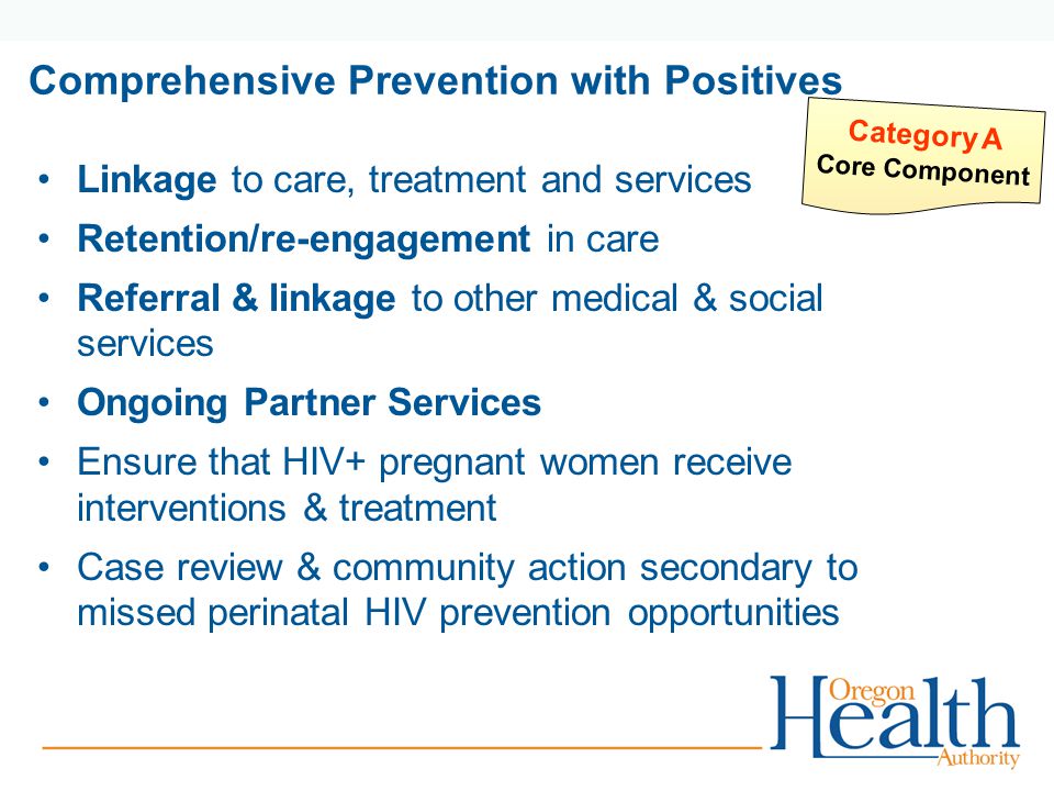 Comprehensive Prevention with Positives Linkage to care, treatment and services Retention/re-engagement in care Referral & linkage to other medical & social services Ongoing Partner Services Ensure that HIV+ pregnant women receive interventions & treatment Case review & community action secondary to missed perinatal HIV prevention opportunities Category A Core Component