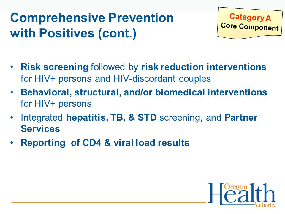 Comprehensive Prevention with Positives (cont.) Risk screening followed by risk reduction interventions for HIV+ persons and HIV-discordant couples Behavioral, structural, and/or biomedical interventions for HIV+ persons Integrated hepatitis, TB, & STD screening, and Partner Services Reporting of CD4 & viral load results Category A Core Component