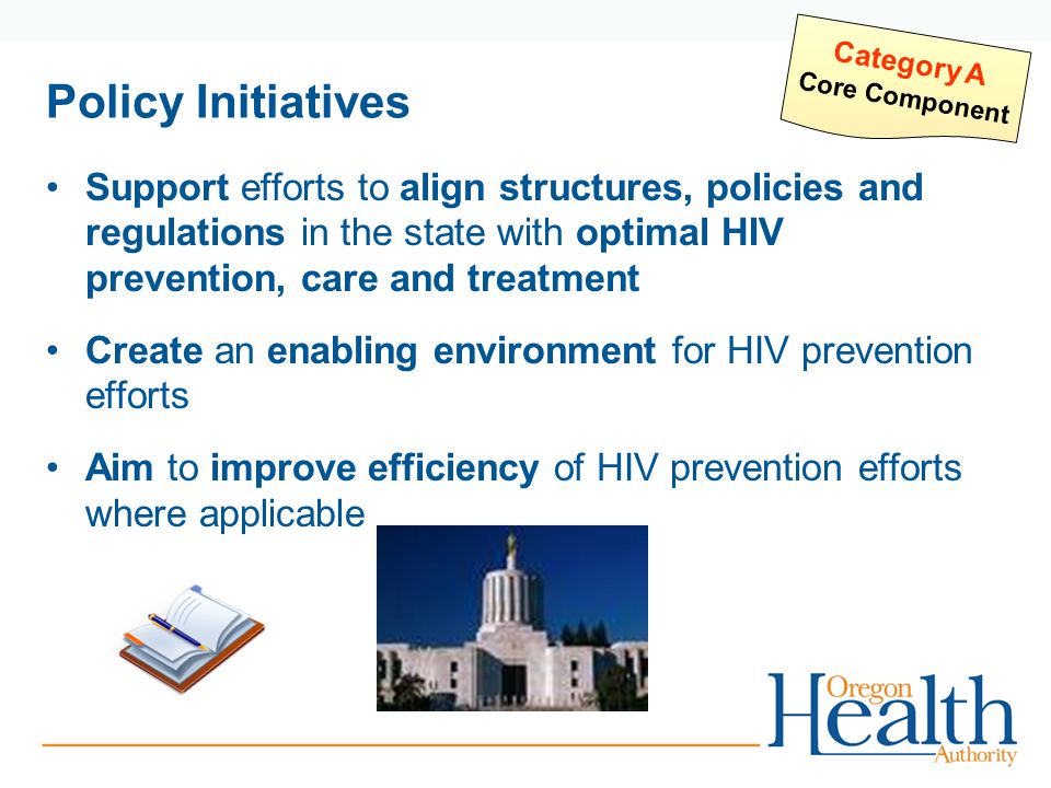 Policy Initiatives Support efforts to align structures, policies and regulations in the state with optimal HIV prevention, care and treatment Create an enabling environment for HIV prevention efforts Aim to improve efficiency of HIV prevention efforts where applicable Category A Core Component