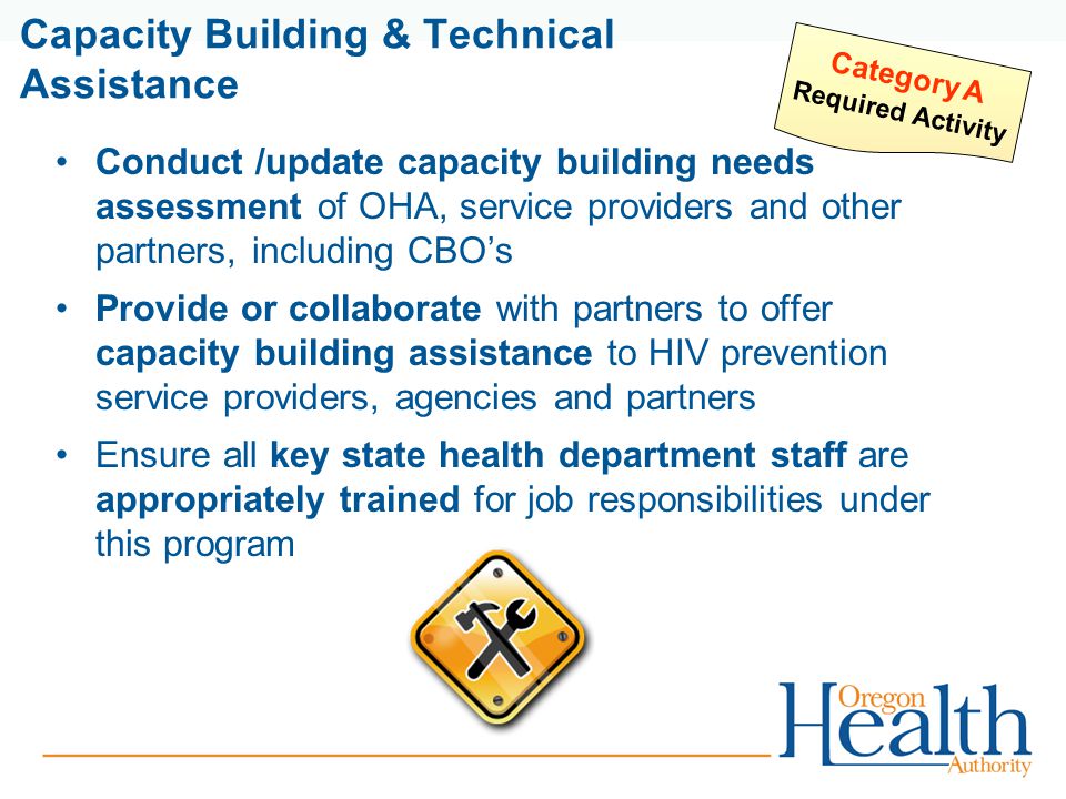 Capacity Building & Technical Assistance Conduct /update capacity building needs assessment of OHA, service providers and other partners, including CBO’s Provide or collaborate with partners to offer capacity building assistance to HIV prevention service providers, agencies and partners Ensure all key state health department staff are appropriately trained for job responsibilities under this program Category A Required Activity